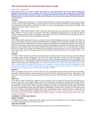 THE ASSUMPTION OF THE BLESSED VIRGIN MARY
Feast Day: August 15
Mary was cared for by St. John for twelve years after our Lord’s Resurrection. Her life was spent in helping the
Apostles and in praying for the conversion of the world. On the third day after Mary’s death, when the Apostles
gathered around her tomb, they found it empty. The sacred body had been carried up to the celestial paradise. Jesus
Himself came to conduct her thither; the whole court of heaven came to welcome with songs of triumph the Mother of
the Divine Word.
INTROIT
A GREAT SIGN appeared in heaven: A woman clothed with the sun, and the moon under her feet, and on her head
a crown of twelve stars. (Psalm) Sing ye to the Lord a new canticle: because He hath done wonderful things. Glory
be to the Father, and to the Son, and to the Holy Ghost. As it was in the beginning, is now, and ever shall be, world
without end. Amen. (Apoc. 12:1; Ps. 97:1)
COLLECT
ALMIGHTY AND EVERLASTING GOD, Who hast taken body and soul into heaven the Immaculate Virgin
Mary, Mother of Thy Son: grant, we beseech Thee, that by steadfastly keeping heaven as our goal we may be
counted worthy to join her in glory. Through our Lord Jesus Christ, Thy Son, Who liveth and reigneth with Thee in
the unity of the Holy Ghost, God, world without end. Amen.
EPISTLE
THE LORD hath blessed thee by his power, because by thee he hath brought our enemies to nought. And Ozias the
prince of the people of Israel, said to her: Blessed art thou, O daughter, by the Lord the most high God, above all
women upon the earth. Blessed be the Lord who made heaven and earth, who hath directed thee to the cutting off
the head of the prince of our enemies. Because he hath so magnified thy name this day, that thy praise shall not
depart out of the mouth of men who shall be mindful of the power of the Lord for ever, for that thou hast not spared
thy life, by reason of the distress and tribulation of thy people, but hast prevented our ruin in the presence of our
God. Thou art the glory of Jerusalem, thou art the joy of Israel, thou art the honor of our people. (Jud. 11:22-
25;15:10)
GOSPEL
AT THAT TIME: Elizabeth was filled with the Holy Ghost. And she cried out with a loud voice and said: Blessed
are though among women and blessed is the fruit of thy womb. And whence is this to me that the mother of my
Lord should come to me? For behold as soon as the voice of thy salutation sounded in my ears, the infant in my
womb leaped for joy. And blessed art thou that hast believed, because those things shall be accomplished that were
spoken to thee by the Lord. And Mary said: My soul doth magnify the Lord. And my spirit hath rejoiced in God my
Savior. Because He hath regarded the humility of His handmaid: for behold from henceforth all generations shall
call me blessed. Because He that is mighty hath done great things to me: and holy is His name. And His mercy is
from generations to generations to them that fear Him. (Lk. 1:41-50)
SECRET
MAY our offering of due service rise unto Thee, O Lord: and through the prayer of the most blessed Virgin Mary,
assumed by Thee into heaven, may our hearts be set on fire with love and ever yearn for Thee. Through our Lord
Jesus Christ, Thy Son, Who liveth and reigneth with Thee in the unity of the Holy Ghost, God, world without end.
Amen.
PREFACE
IT IS TRULY MEET AND JUST, right and for our salvation, that we should at all times and in all places give
thanks to Thee, holy Lord, Father almighty, eternal God: and that we should praise and bless and proclaim Thee in
the Assumption of the blessed Mary ever Virgin: who conceived Thine only-begotten Son by the overshadowing of
the Holy Ghost, and the glory of her virginity still abiding, gave forth to the world the eternal Light, Jesus Christ
our Lord: through Whom Angels praise Thy Majesty, Dominations worship, Powers stand in awe: the Heavens and
the hosts of heaven with blessed Seraphim unite, exult, and celebrate; and we entreat that Thou wouldst bid our
voices also to be heard with theirs, singing with lowly praise: Holy, holy, holy, Lord God of hosts. The heavens and
the earth are full of Thy glory. Hosanna in the highest. Blessed is He Who cometh in the name of the Lord.
Hosanna in the highest.
ANTIPHON AT THE MAGNIFICAT
FIRST VESPERS
O VIRGIN most prudent, whither goest thou, bright as the morn? All beautiful and sweet art thou, O daughter of
Sion, fair as the moon, elect as the sun. (Cant. 6:9)
SECOND VESPERS
THIS DAY the Virgin Mary ascendeth into heaven; rejoice, for she reigns with Christ for ever.
 