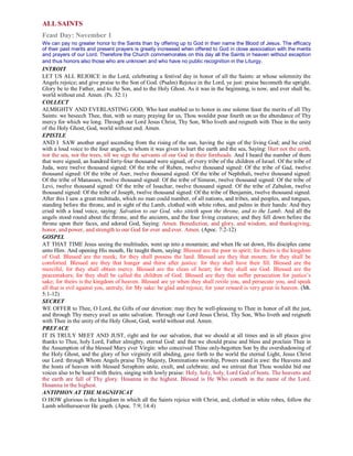 ALL SAINTS
Feast Day: November 1
We can pay no greater honor to the Saints than by offering up to God in their name the Blood of Jesus. The efficacy
of their past merits and present prayers is greatly increased when offered to God in close association with the merits
and prayers of our Lord. Therefore the Church commemorates on this day all the Saints in heaven without exception
and thus honors also those who are unknown and who have no public recognition in the Liturgy.
INTROIT
LET US ALL REJOICE in the Lord, celebrating a festival day in honor of all the Saints: at whose solemnity the
Angels rejoice; and give praise to the Son of God. (Psalm) Rejoice in the Lord, ye just: praise becometh the upright.
Glory be to the Father, and to the Son, and to the Holy Ghost. As it was in the beginning, is now, and ever shall be,
world without end. Amen. (Ps. 32:1)
COLLECT
ALMIGHTY AND EVERLASTING GOD, Who hast enabled us to honor in one solemn feast the merits of all Thy
Saints: we beseech Thee, that, with so many praying for us, Thou wouldst pour fourth on us the abundance of Thy
mercy for which we long. Through our Lord Jesus Christ, Thy Son, Who liveth and reigneth with Thee in the unity
of the Holy Ghost, God, world without end. Amen.
EPISTLE
AND I SAW another angel ascending from the rising of the sun, having the sign of the living God; and he cried
with a loud voice to the four angels, to whom it was given to hurt the earth and the sea, Saying: Hurt not the earth,
nor the sea, nor the trees, till we sign the servants of our God in their foreheads. And I heard the number of them
that were signed, an hundred forty-four thousand were signed, of every tribe of the children of Israel. Of the tribe of
Juda, were twelve thousand signed: Of the tribe of Ruben, twelve thousand signed: Of the tribe of Gad, twelve
thousand signed: Of the tribe of Aser, twelve thousand signed: Of the tribe of Nephthali, twelve thousand signed:
Of the tribe of Manasses, twelve thousand signed: Of the tribe of Simeon, twelve thousand signed: Of the tribe of
Levi, twelve thousand signed: Of the tribe of Issachar, twelve thousand signed: Of the tribe of Zabulon, twelve
thousand signed: Of the tribe of Joseph, twelve thousand signed: Of the tribe of Benjamin, twelve thousand signed.
After this I saw a great multitude, which no man could number, of all nations, and tribes, and peoples, and tongues,
standing before the throne, and in sight of the Lamb, clothed with white robes, and palms in their hands: And they
cried with a loud voice, saying: Salvation to our God, who sitteth upon the throne, and to the Lamb. And all the
angels stood round about the throne, and the ancients, and the four living creatures; and they fell down before the
throne upon their faces, and adored God, Saying: Amen. Benediction, and glory, and wisdom, and thanksgiving,
honor, and power, and strength to our God for ever and ever. Amen. (Apoc. 7:2-12)
GOSPEL
AT THAT TIME Jesus seeing the multitudes, went up into a mountain; and when He sat down, His disciples came
unto Him. And opening His mouth, He taught them, saying: Blessed are the poor in spirit; for theirs is the kingdom
of God. Blessed are the meek; for they shall possess the land. Blessed are they that mourn; for they shall be
comforted. Blessed are they that hunger and thirst after justice: for they shall have their fill. Blessed are the
merciful, for they shall obtain mercy. Blessed are the clean of heart; for they shall see God. Blessed are the
peacemakers; for they shall be called the children of God. Blessed are they that suffer persecution for justice’s
sake; for theirs is the kingdom of heaven. Blessed are ye when they shall revile you, and persecute you, and speak
all that is evil against you, untruly, for My sake: be glad and rejoice, for your reward is very great in heaven. (Mt.
5:1-12)
SECRET
WE OFFER to Thee, O Lord, the Gifts of our devotion: may they be well-pleasing to Thee in honor of all the just,
and through Thy mercy avail us unto salvation. Through our Lord Jesus Christ, Thy Son, Who liveth and reigneth
with Thee in the unity of the Holy Ghost, God, world without end. Amen.
PREFACE
IT IS TRULY MEET AND JUST, right and for our salvation, that we should at all times and in all places give
thanks to Thee, holy Lord, Father almighty, eternal God: and that we should praise and bless and proclain Thee in
the Assumption of the blessed Mary ever Virgin: who conceived Thine only-begotten Son by the overshadowing of
the Holy Ghost, and the glory of her virginity still abiding, gave forth to the world the eternal Light, Jesus Christ
our Lord: through Whom Angels praise Thy Majesty, Dominations worship, Powers stand in awe: the Heavens and
the hosts of heaven with blessed Seraphim unite, exult, and celebrate; and we entreat that Thou wouldst bid our
voices also to be heard with theirs, singing with lowly praise: Holy, holy, holy, Lord God of hosts. The heavens and
the earth are full of Thy glory. Hosanna in the highest. Blessed is He Who cometh in the name of the Lord.
Hosanna in the highest.
ANTIPHON AT THE MAGNIFICAT
O HOW glorious is the kingdom in which all the Saints rejoice with Christ, and, clothed in white robes, follow the
Lamb whithersoever He goeth. (Apoc. 7:9; 14:4)
 