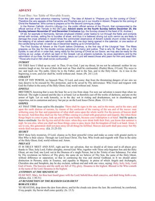ADVENT
Feast Day: See Table of Movable Feasts.
From the Latin word adventus meaning “coming”. The idea of Advent is “Prepare you for the coming of Christ.”
Therefore the very appeals of the Patriarchs and Prophets are put in our mouths in Advent. Prepare for the coming of
Christ the Redeemer, Who comes to prepare us for His Second coming as Judge.
In the Roman Catholic church’s Lithurgy (i.e. the public official service of the Church, that corresponded to the
official service of the Temple in the Old Law), Advent starts on the fourth Sunday before December 25, the
Sunday between November 27 and December 3 inclusive (typ. the Sunday closest to the feast of St. Andrew.)
Of old, for example in Normandy, farmers employed children under twelve to run through the fields and orchards
armed with torches, setting fire to bundles of straw, and thus it is believed driving out such vermin as are likely to
damage the crops whereas in recent times the commonest observance of Advent outside church circles has been
the keeping of an advent calendar or advent candle, with one door being opened in the calendar, or one section of
the candle being burned, on each day in December leading up to Christmas Eve.
The First Sunday of Advent or the Fourth before Christmas, is the first day of the Liturgical Year. The Mass
prepares us this day for the double coming (adventus) of mercy and justice. That is why St. Paul tells us, in the
Epistle, to cast off sin in order that, being ready for the coming of Christ as our Savior, we may also be ready for His
coming as our Judge, of which we learn in the Gospel. Let us prepare ourselves, by pious aspirations and by the
reformation of our lives, for this twofold coming. Jesus our Lord will reward those who yearn for Him and await Him:
“Those who trust in Him shall not be confounded.”
INTROIT
TO THEE have I lifted up my soul: in Thee, O my God, I put my thrust, let me not be ashamed: neither let my
enemies laugh at me: for non of them that wait on Thee shall be confounded. (Psalm) Show, O Lord, Thy ways to
me: and teach me Thy paths. Glory be to the Father, and to the Son, and to the Holy Ghost. As it was in the
beginning, is now, and ever shall be, world without end. Amen. (Ps. 24:1,3,4)
COLLECT
STIR UP THY POWER, we beseech Thee, O Lord, and come: that from the threatening dangers of our sins we
may deserve to be rescued by Thy protection, and to be saved by Thy deliverance: Who livest and reignest with
God the Father in the unity of the Holy Ghost, God, world without end. Amen.
EPISTLE
BRETHREN, knowing that is now the hour for us to rise from sleep. For now our salvation is nearer than when we
believed. The night is passed and the day is at hand. Let us therefore cast off the works of darkness, and put on the
armor of light. Let us walk honestly, as in the day: not in rioting and drunkenness, not in chambering and
impurities, not in contention and envy: but put ye on the Lord Jesus Christ. (Rom. 13:11-14)
GOSPEL
AT THAT TIME Jesus said to His disciples: There shall be signs in the sun, and in the moon, and in the stars; and
upon the earth distress of nations, by reason of the confusion of the roaring of the sea and of the waves: men
withering away for fear and expectation of what shall come upon the whole world. For the powers of heaven shall
be moved. And then they shall see the Son of Man coming in a cloud with great power and majesty. But when these
things begin to come to pass, look up and lift up your heads, because your redemption is at hand. And He spoke to
them a similitude: See the fig tree and all the trees: when they now shoot forth their fruit, you know that summer is
nigh. So you also, when you shall see these things come to pass, know that the kingdom of God is at hand. Amen, I
say to you, this generation shall not pass away till all things be fulfilled. Heaven and earth shall pass away: but My
words shall not pass away. (Lk. 21:25-33)
SECRET
MAY these holy mysteries, O Lord, cleanse us by their powerful virtue and make us come with greater purity to
Him Who is their source. Through our Lord Jesus Christ, Thy Son, Who liveth and reigneth with Thee in the unity
of the Holy Ghost, God, world without end. Amen.
PREFACE
IT IS TRULY MEET AND JUST, right and for our salvation, that we should at all times and in all places give
thanks to Thee, holy Lord, Father almighty, eternal God: Who, together with Thine only-begotten Son and the Holy
Ghost, art one God, one Lord: not in the Oneness of a single Person, but in the Trinity of one Substance. For what
by Thy revelation we believe of Thy glory, the same do we believe of Thy Son, the same of the Holy Ghost,
without difference or separation; so that in confessing the true and eternal Godhead, in It we should adore
distinction in Persons, unity in Essence, and equality in Majesty: in praise of which Angels and Archangels,
Cherubim also and Seraphim, day be day exclaim, without end and with one voice, saying: Holy, holy, holy, Lord
God of hosts. The heavens and the earth are full of Thy glory. Hosanna in the highest. Blessed is He Who cometh
in the name of the Lord. Hosanna in the highest.
ANTIPHON AT THE MIGNIFICAT
FEAR NOT, Mary, for thou hast found grace with the Lord; behold thou shalt conceive, and shalt bring forth a son,
alleluia. (Lk. 1:30-31)
AT BENEDICTION OF THE BLESSED SACRAMENT
RORATE CŒLI
YE HEAVENS, drop down the dew from above, and let the clouds rain down the Just. Be comforted, be comforted,
O my people: thy Savior shall come quickly. (Is. 15:5)
 