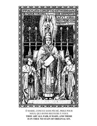 Ô MARIE, CONCUE SANS PÉCHÉ, PRIEZ POUR
NOUS, QUI AVONS RECOURS À VOUS.
THOU ART ALL FAIR, O MARY, AND THERE
IS IN THEE NO STAIN OF ORIGINAL SIN.
 