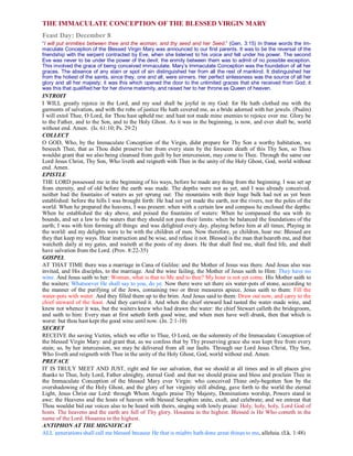 THE IMMACULATE CONCEPTION OF THE BLESSED VIRGIN MARY
Feast Day: December 8
“I will put enmities between thee and the woman, and thy seed and her Seed.” (Gen. 3:15) In these words the Im-
maculate Conception of the Blessed Virgin Mary was announced to our first parents. It was to be the reversal of the
friendship with the serpent contracted by Eve, when she listened to his voice and fell under his power. The second
Eve was never to be under the power of the devil; the enmity between them was to admit of no possible exception.
This involved the grace of being conceived immaculate. Mary’s Immaculate Conception was the foundation of all her
graces. The absence of any stain or spot of sin distinguished her from all the rest of mankind. It distinguished her
from the holiest of the saints, since they, one and all, were sinners. Her perfect sinlessness was the source of all her
glory and all her majesty; it was this which opened the door to the unlimited graces that she received from God; it
was this that qualified her for her divine maternity, and raised her to her throne as Queen of heaven.
INTROIT
I WILL greatly rejoice in the Lord, and my soul shall be joyful in my God: for He hath clothed me with the
garments of salvation, and with the robe of justice He hath covered me, as a bride adorned with her jewels. (Psalm)
I will extol Thee, O Lord, for Thou hast upheld me: and hast not made mine enemies to rejoice over me. Glory be
to the Father, and to the Son, and to the Holy Ghost. As it was in the beginning, is now, and ever shall be, world
without end. Amen. (Is. 61:10; Ps. 29:2)
COLLECT
O GOD, Who, by the Immaculate Conception of the Virgin, didst prepare for Thy Son a worthy habitation, we
beseech Thee, that as Thou didst preserve her from every stain by the foreseen death of this Thy Son, so Thou
wouldst grant that we also being cleansed from guilt by her intercession, may come to Thee. Through the same our
Lord Jesus Christ, Thy Son, Who liveth and reigneth with Thee in the unity of the Holy Ghost, God, world without
end. Amen.
EPISTLE
THE LORD possessed me in the beginning of his ways, before he made any thing from the beginning. I was set up
from eternity, and of old before the earth was made. The depths were not as yet, and I was already conceived.
neither had the fountains of waters as yet sprung out: The mountains with their huge bulk had not as yet been
established: before the hills I was brought forth: He had not yet made the earth, nor the rivers, nor the poles of the
world. When he prepared the heavens, I was present: when with a certain law and compass he enclosed the depths:
When he established the sky above, and poised the fountains of waters: When he compassed the sea with its
bounds, and set a law to the waters that they should not pass their limits: when be balanced the foundations of the
earth; I was with him forming all things: and was delighted every day, playing before him at all times; Playing in
the world: and my delights were to be with the children of men. Now therefore, ye children, hear me: Blessed are
they that keep my ways. Hear instruction and be wise, and refuse it not. Blessed is the man that heareth me, and that
watcheth daily at my gates, and waiteth at the posts of my doors. He that shall find me, shall find life, and shall
have salvation from the Lord. (Prov. 8:22-35)
GOSPEL
AT THAT TIME there was a marriage in Cana of Galilee: and the Mother of Jesus was there. And Jesus also was
invited, and His disciples, to the marriage. And the wine failing, the Mother of Jesus saith to Him: They have no
wine. And Jesus saith to her: Woman, what is that to Me and to thee? My hour is not yet come. His Mother saith to
the waiters: Whatsoever He shall say to you, do ye. Now there were set there six water-pots of stone, according to
the manner of the purifying of the Jews, containing two or three measures apiece. Jesus saith to them: Fill the
water-pots with water. And they filled them up to the brim. And Jesus said to them: Draw out now, and carry to the
chief steward of the feast. And they carried it. And when the chief steward had tasted the water made wine, and
knew not whence it was, but the waiters knew who had drawn the water: the chief Stewart calleth the bridegroom,
and saith to him: Every man at first setteth forth good wine, and when men have well drunk, then that which is
worst: but thou hast kept the good wine until now. (Jn. 2:1-10)
SECRET
RECEIVE the saving Victim, which we offer to Thee, O Lord, on the solemnity of the Immaculate Conception of
the blessed Virgin Mary: and grant that, as we confess that by Thy preserving grace she was kept free from every
stain; so, by her intercession, we may be delivered from all our faults. Through our Lord Jesus Christ, Thy Son,
Who liveth and reigneth with Thee in the unity of the Holy Ghost, God, world without end. Amen.
PREFACE
IT IS TRULY MEET AND JUST, right and for our salvation, that we should at all times and in all places give
thanks to Thee, holy Lord, Father almighty, eternal God: and that we should praise and bless and proclain Thee in
the Immaculate Conception of the blessed Mary ever Virgin: who conceived Thine only-begotten Son by the
overshadowing of the Holy Ghost, and the glory of her virginity still abiding, gave forth to the world the eternal
Light, Jesus Christ our Lord: through Whom Angels praise Thy Majesty, Dominations worship, Powers stand in
awe: the Heavens and the hosts of heaven with blessed Seraphim unite, exult, and celebrate; and we entreat that
Thou wouldst bid our voices also to be heard with theirs, singing with lowly praise: Holy, holy, holy, Lord God of
hosts. The heavens and the earth are full of Thy glory. Hosanna in the highest. Blessed is He Who cometh in the
name of the Lord. Hosanna in the highest.
ANTIPHON AT THE MIGNIFICAT
ALL generations shall call me blessed because He that is mighty hath done great things to me, alleluia. (Lk. 1:48)
 