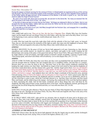 CHRISTMAS DAY
Feast Day: December 25
During the season of Advent we long for the coming of Christ. In Christmastide we experience the joy of His coming
into the world. The Church is full of the mystery of the Incarnation of Christ. Jesus as God, begotten of the substance
of the Father before all ages and born of the substance of His Mother in the world, is given to us. “And His name
shall be called the Angel of Good Council.”
By union of our souls with Jesus born to human life, we are born to the divine life. “As many as received Him He
gave the power to be made Sons of God.” (St. John).
In the birth of Jesus we learn to know God as His Father: “All things are delivered to Me by my Father. And no one
knoweth the Son but the Father: neither doth any one know the Father but the Son and he to whom it shall please
the Son to reveal Him.” (St. Matthew).
St. Luke tells us of the birth of our Lord. And Mary brought forth her first-born Son, and wrapped Him in swaddling
clothes and laid Him in a manger.
INTROIT
THE LORD hath said to me: Thou art my Son, this day have I begotten Thee. (Psalm) Why have the Gentiles
raged, and the people devised vain things? Glory be to the Father, and to the Son, and to the Holy Ghost. As it was
in the beginning, is now, and ever shall be, world without end. Amen. (Ps. 2:7,1)
COLLECT
O GOD, Who hast made this most holy night shine forth with the splendor of the true Light: grant, we beseech
Thee, that we, who have known the mysteries of His light on earth, may enjoy also His happiness in heaven: Who
with Thee liveth and reigneth in the unity of the Holy Ghost, God, world without end. Amen.
EPISTLE
DEARLY BELOVED: For the grace of God our Savior hath appeared to all men; Instructing us, that, denying
ungodliness and worldly desires, we should live soberly, and justly, and godly in this world, Looking for the
blessed hope and coming of the glory of the great God and our Savior Jesus Christ, Who gave himself for us, that
he might redeem us from all iniquity, and might cleanse to himself a people acceptable, a pursuer of good works.
These things speak, and exhort and rebuke with all authority. Let no man despise thee. (Tit. 2:11-15)
GOSPEL
AND IT CAME TO PASS, that when they were there, her days were accomplished that she should be delivered.
And she brought forth her firstborn Son and wrapped Him up in swaddling clothes, and laid Him in a manger:
Because there was no room for them in the inn. And there were in the same country shepherds watching and
keeping the night watches over their flock. And behold an Angel of the Lord stood by them and the brightness of
God shone round about them, and they feared with a great fear. And the Angel said to them: Fear not; for behold I
bring you good tidings of great joy, that shall be to all the people: for this day is born to you a Savior, Who is Christ
the Lord, in the city of David. And this shall be a sign unto you: you shall find the infant wrapped in swaddling
clothes, and laid in a manger. And suddenly there was with the Angel a multitude of the heavenly army, praising
God and saying: Glory to God in the highest, and on earth peace to men of good will. And it came to pass, after the
angels departed from them into heaven, the shepherds said one to another: Let us go over to Bethlehem, and let us
see this word that is come to pass, which the Lord hath showed to us. And they came with haste; and they found
Mary and Joseph, and the infant lying in the manger. And seeing, they understood of the word that had been spoken
to them concerning this child. And all that heard, wondered; and at those things that were told them by the
shepherds. But Mary kept all these words, pondering them in her heart. And the shepherds returned, glorifying and
praising God, for all the things they had heard and seen, as it was told unto them. (Lk. 2:6-20)
SECRET
SANCTIFY, O Lord, the gifts offered to Thee by the new birth of Thine Only-begotten Son; and cleanse us from
the stain of our sins. Through our Lord Jesus Christ, Thy Son, Who liveth and reigneth with Thee in the unity of the
Holy Ghost, God, world without end. Amen.
PREFACE
IT IS TRULY MEET AND JUST, right and for our salvation, that we should at all times and in all places give
thanks to Thee, holy Lord, Father almighty, eternal God: for through the Mystery of the Word made flesh, new
radiance from Thy glory hath so shone on the eye of the soul that the recognition of our God made visible draweth
us to love what is invisible. And therefore with Angels and Archangels, with Thrones and Dominations, and with
the hosts of the heavenly army we sing a hymn to Thy glory, evermore saying: Holy, holy, holy, Lord God of hosts.
The heavens and the earth are full of Thy glory. Hosanna in the highest. Blessed is He Who cometh in the name of
the Lord. Hosanna in the highest.
ANTIPHON AT THE MIGNIFICAT
THIS DAY Christ is born: this day the Savior hath appeared: this day the Angels sing on earth, and the Archangels
rejoice: this day the just exult, saying: Glory to God in the highest, alleluia. (Lk. 2:14)
 