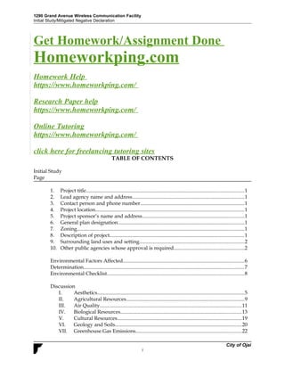 1290 Grand Avenue Wireless Communication Facility
Initial Study/Mitigated Negative Declaration
Get Homework/Assignment Done
Homeworkping.com
Homework Help
https://www.homeworkping.com/
Research Paper help
https://www.homeworkping.com/
Online Tutoring
https://www.homeworkping.com/
click here for freelancing tutoring sites
TABLE OF CONTENTS
Initial Study
Page
1. Project title.........................................................................................................................1
2. Lead agency name and address......................................................................................1
3. Contact person and phone number................................................................................1
4. Project location..................................................................................................................1
5. Project sponsor’s name and address..............................................................................1
6. General plan designation.................................................................................................1
7. Zoning................................................................................................................................1
8. Description of project.......................................................................................................1
9. Surrounding land uses and setting................................................................................2
10. Other public agencies whose approval is required......................................................2
Environmental Factors Affected.............................................................................................6
Determination...........................................................................................................................7
Environmental Checklist.........................................................................................................8
Discussion
I. Aesthetics.................................................................................................................5
II. Agricultural Resources..........................................................................................9
III. Air Quality.............................................................................................................11
IV. Biological Resources.............................................................................................13
V. Cultural Resources...............................................................................................19
VI. Geology and Soils.................................................................................................20
VII. Greenhouse Gas Emissions.................................................................................22
City of Ojai
i
 