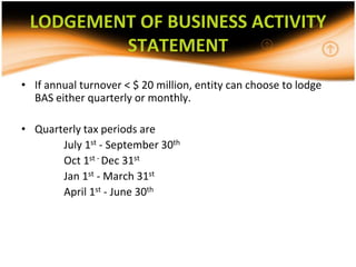 LODGEMENT OF BUSINESS ACTIVITY
         STATEMENT
• If annual turnover < $ 20 million, entity can choose to lodge
  BAS either quarterly or monthly.

• Quarterly tax periods are
       July 1st - September 30th
       Oct 1st - Dec 31st
       Jan 1st - March 31st
       April 1st - June 30th
 