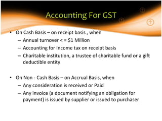 Accounting For GST
• On Cash Basis – on receipt basis , when
   – Annual turnover < = $1 Million
   – Accounting for Income tax on receipt basis
   – Charitable institution, a trustee of charitable fund or a gift
     deductible entity

• On Non - Cash Basis – on Accrual Basis, when
   – Any consideration is received or Paid
   – Any invoice (a document notifying an obligation for
     payment) is issued by supplier or issued to purchaser
 