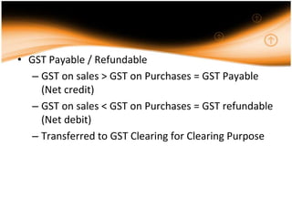 • GST Payable / Refundable
   – GST on sales > GST on Purchases = GST Payable
     (Net credit)
   – GST on sales < GST on Purchases = GST refundable
     (Net debit)
   – Transferred to GST Clearing for Clearing Purpose
 