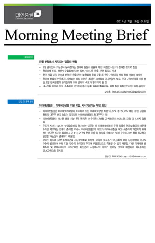 2014년 7월 16일 수요일
투자포커스
환율 반등에서 시작되는 업종의 변화
- 8월 금리인하 가능성이 높아졌다는 점에서 원달러 환율에 대한 저점 인식은 더 강해질 것으로 전망
- 원화강세 진정, 하반기 수출회복이라는 상반기와 다른 환율 관련 릴리프 기대
- 한국 기업 이익 전망에 반영된 환율 관련 불확실성 완화. 7월 중 한국 기업이익 저점 형성 가능성 높아져
- 원달러 환율의 반등에서 시작되는 업종 순환은 최경환 경제팀의 경기부양책 발표, 한국 기업이익의 저점 형
성, 8월 한국은행의 금리인하에 의해 변화의 속도가 빨라지게 될 것
- 내수업종 주도력 약화. 수출주와 경기민감주의 부활. 자동차(환율반등), 은행,철강,화학(기업이익 저점) 긍정적
오승훈. 769.3803 oshoon99@daishin.com
산업 및 종목 분석
미래에셋증권 : 미래에셋생명 지분 매입, 시너지보다는 부담 요인
- 미래에셋증권은 미래에셋캐피탈이 보유하고 있는 미래에셋생명 지분 59.67% 중 27.42% 매입 결정, 금융위
원회의 대주주 변경 승인이 결정되면 미래에셋생명의 최대주주가 됨
- 미래에셋증권이 제시한 생명 지분 취득 목적은 1) 수익원 다변화, 2) 자산관리 비즈니스 강화, 3) 시너지 강화
임
- 우리가 시너지 보다는 부담요인으로 평가하는 이유는 1) 미래에셋생명의 주력 상품이 연금보험이기 때문에
수익성 제고에는 한계가 존재함. 따라서 미래에셋생명의 ROE가 미래에셋증권 ROE 수준까지 개선되기 위해
서는 상당한 시간이 필요하고 2) IFRS 2단계 전환 준비 및 성장을 위해서는 일정 수준의 자본 확충 필요성이
발생할 가능성이 존재하기 때문임.
- 우리는 동사에 대한 투자의견을 시장수익률로 하향함. 우리의 목표주가 56,000원 대비 상승여력이 13.3%
수준에 불과하며 이번 지분 인수의 우려감이 주가에 부담요인으로 작용할 수 있기 때문임. 다만 미래에셋 벤
처투자 및 PI투자에서의 수익기여와 자산관리 시장에서의 우위가 이어질 것으로 예상되어 목표주가는
56,000원으로 유지함
강승건. 769.3096 cygun101@daishin.com
 