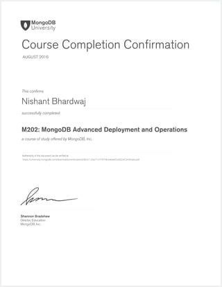 successfully completed
Authenticity of this document can be veriﬁed at
This conﬁrms
a course of study offered by MongoDB, Inc.
Shannon Bradshaw
Director, Education
MongoDB, Inc.
Course Completion Conﬁrmation
AUGUST 2016
Nishant Bhardwaj
M202: MongoDB Advanced Deployment and Operations
https://university.mongodb.com/downloads/certificates/d38c61126a7141f7979b34eee65d302d/Certificate.pdf
 