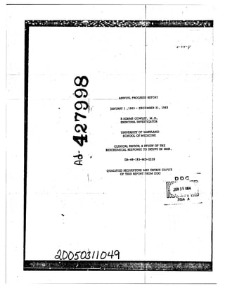 ww ANUALPROGRES~ REPORT
JANUARY 1,1963 -DEC MBER 31, 1963
RADAMS COWL , M.D.
PRINCIPAL INVESTIGATOR
UNIVERSITY OF MARYLAND
CLINICAL SHOCK; A STUDY 01' THE
BIOCHEMICAL RESPONSE TO INTU1Rf IN MAN.-
DA-49 193-MD-2229
QUALIFIED REQUESTORS MvAY OBTAIN COPirS
OF THIS REPORT FROM DDC
Jrb 1964
4 1L
 