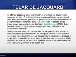TELAR DE JACQUARDTELAR DE JACQUARD
• El telar de Jacquard es un telar mecánico inventado por Joseph Marie 
Jacquard en 1801. El artilugio utilizaba tarjetas perforadas para conseguir 
tejer patrones en la tela, permitiendo que hasta los usuarios más inexpertos 
pudieran elaborar complejos diseños. La invención se basaba en los 
instrumentos que anteriormente diseñaron Basile Bouchon (1725), Jean-
Baptiste Falcon (1728) y Jacques Vaucanson(1740), todos ellos de 
nacionalidad francesa.1
• Aunque siempre se ha denomidado telar de Jacquard, el telar en sí es la 
máquina inferior que intersecciona los hilos para producir la tela, mientras 
que lo que verdaderamente inventó Jacquard es la máquina que produce el 
movimiento independiente de los hilos de urdimbre para conseguir el dibujo 
solicitado a través de las armuras o ligamentos insertados en las diferentes 
zonas del tejido y tambien otros tejidos mas .
 