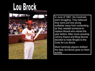 In June of 1961, the Cardinals were struggling. They believed they were just one young outfielder away from contending, as they needed someone to replace Musial who retired the year before. After much scouting, Johnny Keane and Bing Devine decided to trade Broglio to the Cubs for Lou Brock.  Most Cardinals players disliked the deal, but Brock grew on them quickly. Lou Brock 