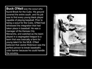 Buck O'Neil  was the scout who found Brock for the Cubs. His ground covered the entire south, and his job was to find every young black player capable of playing baseball. Prior to being a scout for the Cubs, O'Neil had witnessed the integration that had taken place in baseball. He was a manager of the Kansas City Monarchs, and watched as the team played in a segregated league to a team that was basically a farm for young talent for the MLB. O'Neil believed that Jackie Robinson was the perfect  person  to break baseball's color barrier because he could handle the scrutiny. 
