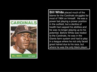 Bill White  placed much of the blame for the Cardinals struggles for most of 1964 on himself.  He was a power bat playing a power position in the outfield, but a decline of health had sapped his abilities and he was no longer playing up to his potential. Before White was traded to the Cardinals, he was in the Giants farm system and had to play in a league where he not only faced great hatred due to his race, but where he was the only black player.  
