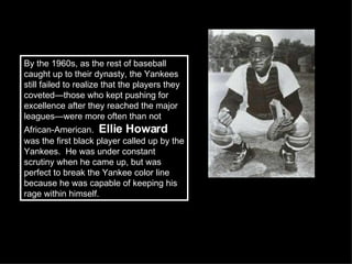 By the 1960s, as the rest of baseball caught up to their dynasty, the Yankees still failed to realize that the players they coveted—those who kept pushing for excellence after they reached the major leagues—were more often than not African-American.  Ellie Howard  was the first black player called up by the Yankees.  He was under constant scrutiny when he came up, but was perfect to break the Yankee color line because he was capable of keeping his rage within himself.  