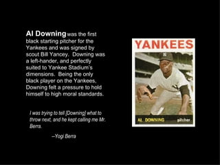Al Downing  was the first black starting pitcher for the Yankees and was signed by scout Bill Yancey.  Downing was a left-hander, and perfectly suited to Yankee Stadium’s dimensions.  Being the only black player on the Yankees, Downing felt a pressure to hold himself to high moral standards. I was trying to tell [Downing] what to throw next, and he kept calling me Mr. Berra. --Yogi Berra 