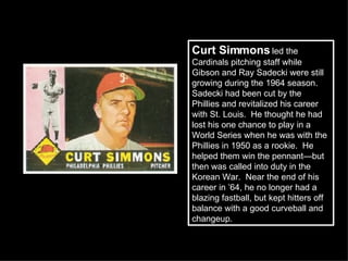Curt Simmons  led the Cardinals pitching staff while Gibson and Ray Sadecki were still growing during the 1964 season.  Sadecki had been cut by the Phillies and revitalized his career with St. Louis.  He thought he had lost his one chance to play in a World Series when he was with the Phillies in 1950 as a rookie.  He helped them win the pennant—but then was called into duty in the Korean War.  Near the end of his career in ’64, he no longer had a blazing fastball, but kept hitters off balance with a good curveball and changeup.  