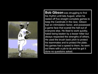Bob Gibson  was struggling to find his rhythm until late August, when he reeled off five straight complete games to keep the Cardinals in the race. Gibson had an intimidation factor, and possessed a game face that scared the hell out of everyone else. He liked to work quickly, hated being beaten by a lesser hitter but always respected the strengths of others. He used the brush back pitch to protect his teammates and to protect the plate. His games had a speed to them, he went out there with a job to do and he got it done no questions asked.  