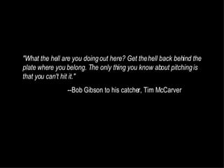 "What the hell are you doing out here? Get the hell back behind the plate where you belong. The only thing you know about pitching is that you can't hit it."  --Bob Gibson to his catcher, Tim McCarver 