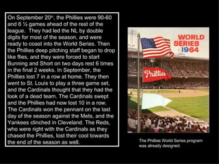 On September 20 th , the Phillies were 90-60 and 6 ½ games ahead of the rest of the league.  They had led the NL by double digits for most of the season, and were ready to coast into the World Series. Then the Phillies deep pitching staff began to drop like flies, and they were forced to start Bunning and Short on two days rest 6 times in the final 2 weeks. In September, the Phillies lost 7 in a row at home. They then went to St. Louis to play a three game set, and the Cardinals thought that they had the look of a dead team. The Cardinals swept and the Phillies had now lost 10 in a row. The Cardinals won the pennant on the last day of the season against the Mets, and the Yankees clinched in Cleveland. The Reds, who were right with the Cardinals as they chased the Phillies, lost their cool towards the end of the season as well.  The Phillies World Series program was already designed.  