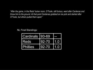 “ After the game, in the Reds' locker room, O'Toole, still furious, went after Cardenas and threw him to the ground. At that point Cardenas grabbed an ice pick and started after O'Toole, but others pulled them apart.” NL Final Standings: 1.0 92-70 Phillies 1.0 92-70 Reds -- 93-69 Cardinals 