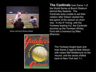 Gibson pitching to Mickey Mantle The Cardinals   took Game 1 of the World Series at Busch Stadium behind Ray Sadecki.  The Cardinals were unable to set their rotation after Gibson started the last game of the season on short rest.  In the 5 th  Inning, with the Yankees leading 4-2, the Cardinals touched up the Yankees Whitey Ford with a homerun by Mike Shannon. The Yankees fought back and took Game 2 against Bob Gibson with rookie Mel Stottlemyre on the mound, and the series shifted back to New York tied 1-1. 