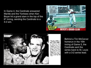In Game 4, the Cardinals answered Mantle and the Yankees when Ken Boyer hit a grand slam in the top of the 6 th  inning, sending the Cardinals to a 4-3 win.  Behind a Tim McCarver homerun in the 10th inning of Game 5, the Cardinals sent the series back to St. Louis with a 3-2 series lead. 
