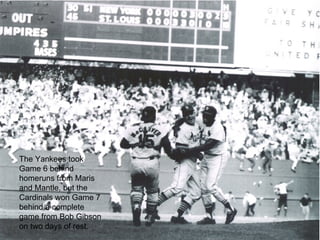 The Yankees took Game 6 behind homeruns from Maris and Mantle, but the Cardinals won Game 7 behind a complete game from Bob Gibson on two days of rest. 