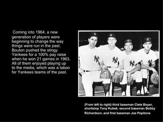 Coming into 1964, a new generation of players were beginning to change the way things were run in the past. Bouton pushed the stingy Yankees for a 100% pay raise when he won 21 games in 1963. All of them enjoyed playing up to the media, which was a taboo for Yankees teams of the past.  (From left to right) third baseman Clete Boyer, shortstop Tony Kubek, second baseman Bobby Richardson, and first baseman Joe Pepitone   