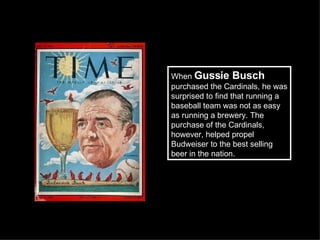 When  Gussie Busch  purchased the Cardinals, he was surprised to find that running a baseball team was not as easy as running a brewery. The purchase of the Cardinals, however, helped propel Budweiser to the best selling beer in the nation.  