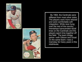 By 1964, the Cardinals were different from most other clubs. The players were more relaxed and were comfortable with integration. While race hung over the rest of the country, friendships transcended racial lines on the Cardinals and the players spent time together off the field.  The team bridge game—with Gibson and Groat on the same team—was a mainstay for many years in the clubhouse. 