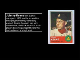 Johnny Keane  took over as manager in 1961, and he showed the black players that they were really wanted.  Keane, however, was very conservative, and took exception to his players becoming arrogant before they had performed at a high level.  