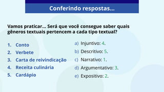 Conferindo respostas...
a) Injuntivo: 4.
b) Descritivo: 5.
c) Narrativo: 1.
d) Argumentativo: 3.
e) Expositivo: 2.
Vamos praticar... Será que você consegue saber quais
gêneros textuais pertencem a cada tipo textual?
1. Conto
2. Verbete
3. Carta de reivindicação
4. Receita culinária
5. Cardápio
 