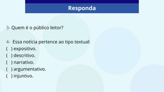 Responda
4- Essa notícia pertence ao tipo textual:
( ) expositivo.
( ) descritivo.
( ) narrativo.
( ) argumentativo.
( ) injuntivo.
3- Quem é o público leitor?
 