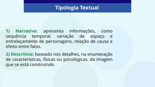 Tipologia Textual
1) Narrativo: apresenta informações, como
sequência temporal, variação de espaço e
entrelaçamento de personagens, relação de causa e
efeito entre fatos.
2) Descritivo: baseado nos detalhes, na enumeração
de características, físicas ou psicológicas, da imagem
que se está construindo.
 