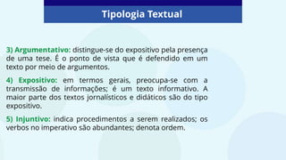 Tipologia Textual
3) Argumentativo: distingue-se do expositivo pela presença
de uma tese. É o ponto de vista que é defendido em um
texto por meio de argumentos.
4) Expositivo: em termos gerais, preocupa-se com a
transmissão de informações; é um texto informativo. A
maior parte dos textos jornalísticos e didáticos são do tipo
expositivo.
5) Injuntivo: indica procedimentos a serem realizados; os
verbos no imperativo são abundantes; denota ordem.
 