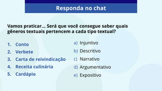 Responda no chat
Vamos praticar... Será que você consegue saber quais
gêneros textuais pertencem a cada tipo textual?
1. Conto
2. Verbete
3. Carta de reivindicação
4. Receita culinária
5. Cardápio
a) Injuntivo
b) Descritivo
c) Narrativo
d) Argumentativo
e) Expositivo
 
