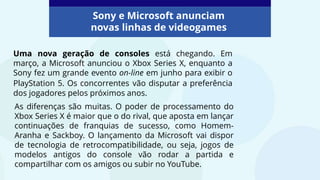 Uma nova geração de consoles está chegando. Em
março, a Microsoft anunciou o Xbox Series X, enquanto a
Sony fez um grande evento on-line em junho para exibir o
PlayStation 5. Os concorrentes vão disputar a preferência
dos jogadores pelos próximos anos.
Sony e Microsoft anunciam
novas linhas de videogames
As diferenças são muitas. O poder de processamento do
Xbox Series X é maior que o do rival, que aposta em lançar
continuações de franquias de sucesso, como Homem-
Aranha e Sackboy. O lançamento da Microsoft vai dispor
de tecnologia de retrocompatibilidade, ou seja, jogos de
modelos antigos do console vão rodar a partida e
compartilhar com os amigos ou subir no YouTube.
 