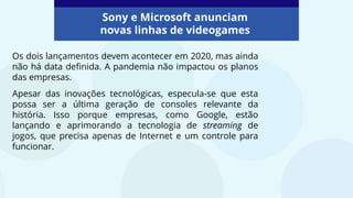Os dois lançamentos devem acontecer em 2020, mas ainda
não há data definida. A pandemia não impactou os planos
das empresas.
Apesar das inovações tecnológicas, especula-se que esta
possa ser a última geração de consoles relevante da
história. Isso porque empresas, como Google, estão
lançando e aprimorando a tecnologia de streaming de
jogos, que precisa apenas de Internet e um controle para
funcionar.
Sony e Microsoft anunciam
novas linhas de videogames
 