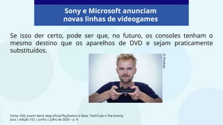 Fonte: IGN, Jovem Nerd, blog oficial PlayStation e Xbox, TechTudo e The Enemy
Joca | edição 152 | junho | julho de 2020 – p. 9
.
Se isso der certo, pode ser que, no futuro, os consoles tenham o
mesmo destino que os aparelhos de DVD e sejam praticamente
substituídos.
©
Pixabay
Sony e Microsoft anunciam
novas linhas de videogames
 