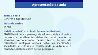 Tema da aula
Gêneros e tipos textuais
Etapa de ensino
7º Ano
Habilidade do Currículo do Estado de São Paulo
EF69LP44 – Inferir a presença de valores sociais, culturais e
humanos e de diferentes visões de mundo, em textos
literários, reconhecendo nesses textos formas de
estabelecer múltiplos olhares sobre as identidades,
sociedades e culturas e considerando a autoria e o
contexto social e histórico de sua produção.
Apresentação da aula
 