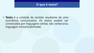 O que é texto?
• Texto é a unidade de sentido resultante de uma
ocorrência comunicativa. Os textos podem ser
constituídos por linguagens verbal, não verbal e/ou
linguagem mista/multimodal.
 