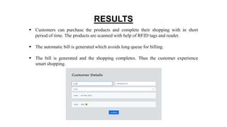 RESULTS
 Customers can purchase the products and complete their shopping with in short
period of time. The products are scanned with help of RFID tags and reader.
 The automatic bill is generated which avoids long queue for billing.
 The bill is generated and the shopping completes. Thus the customer experience
smart shopping.
 