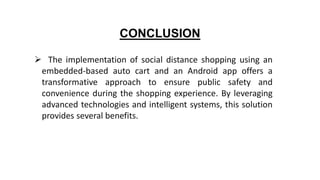 CONCLUSION
 The implementation of social distance shopping using an
embedded-based auto cart and an Android app offers a
transformative approach to ensure public safety and
convenience during the shopping experience. By leveraging
advanced technologies and intelligent systems, this solution
provides several benefits.
 
