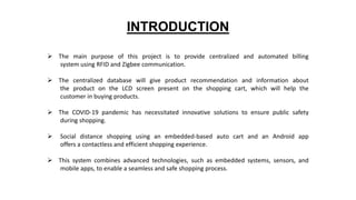 INTRODUCTION
 The main purpose of this project is to provide centralized and automated billing
system using RFID and Zigbee communication.
 The centralized database will give product recommendation and information about
the product on the LCD screen present on the shopping cart, which will help the
customer in buying products.
 The COVID-19 pandemic has necessitated innovative solutions to ensure public safety
during shopping.
 Social distance shopping using an embedded-based auto cart and an Android app
offers a contactless and efficient shopping experience.
 This system combines advanced technologies, such as embedded systems, sensors, and
mobile apps, to enable a seamless and safe shopping process.
 