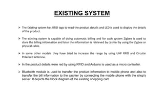 EXISTING SYSTEM
 The Existing system has RFID tags to read the product details and LCD is used to display the details
of the product.
 The existing system is capable of doing automatic billing and for such system Zigbee is used to
store the billing information and later the information is retrieved by cashier by using the Zigbee or
physical cable.
 In some other models they have tried to increase the range by using UHF RFID and Circular
Polarized Antenna.
 In the product details were red by using RFID and Arduino is used as a micro controller.
 Bluetooth module is used to transfer the product information to mobile phone and also to
transfer the bill information to the cashier by connecting the mobile phone with the shop’s
server. It depicts the block diagram of the existing shopping cart.
 