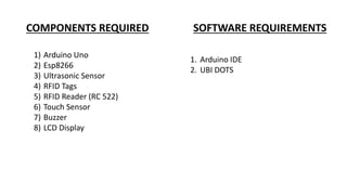 COMPONENTS REQUIRED SOFTWARE REQUIREMENTS
1) Arduino Uno
2) Esp8266
3) Ultrasonic Sensor
4) RFID Tags
5) RFID Reader (RC 522)
6) Touch Sensor
7) Buzzer
8) LCD Display
1. Arduino IDE
2. UBI DOTS
 