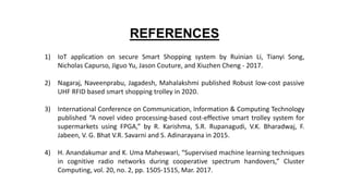 REFERENCES
1) IoT application on secure Smart Shopping system by Ruinian Li, Tianyi Song,
Nicholas Capurso, Jiguo Yu, Jason Couture, and Xiuzhen Cheng - 2017.
2) Nagaraj, Naveenprabu, Jagadesh, Mahalakshmi published Robust low-cost passive
UHF RFID based smart shopping trolley in 2020.
3) International Conference on Communication, Information & Computing Technology
published “A novel video processing-based cost-effective smart trolley system for
supermarkets using FPGA,” by R. Karishma, S.R. Rupanagudi, V.K. Bharadwaj, F.
Jabeen, V. G. Bhat V.R. Savarni and S. Adinarayana in 2015.
4) H. Anandakumar and K. Uma Maheswari, “Supervised machine learning techniques
in cognitive radio networks during cooperative spectrum handovers,” Cluster
Computing, vol. 20, no. 2, pp. 1505-1515, Mar. 2017.
 