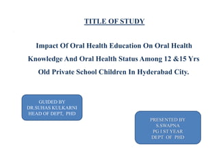 TITLE OF STUDY
,
Impact Of Oral Health Education On Oral Health
Knowledge And Oral Health Status Among 12 &15 Yrs
Old Private School Children In Hyderabad City.
PRESENTED BY
S.SWAPNA
PG I ST YEAR
DEPT OF PHD
GUIDED BY
DR.SUHAS KULKARNI
HEAD OF DEPT, PHD
 