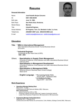 Resume
Personal Information
Name: José Rodolfo Borjas Cárcamo
ID: 0501-1982-06358
Birth date: June 12, 1982.
Birth Place: San Pedro Sula, Honduras.
Marital Status: Married.
Title: Industrial Engineer.
Actual Address: El Progreso, Yoro. Co. Bendeck 4 calle, 3 y 4 ave.
Telephones: (504)9661-0067 (cel), (504)3334-9884 (cel)
E-mail: rodolfo.borjas@hotmail.com rodolfo.borjas@yahoo.com
Education
Title: * MBA in International Management
Aden International Business School / Euncet Business School
2013-2016
* Industrial Engineer
Universidad de San Pedro Sula (U-SPS).
1999 - 2003
Others: - Specialization in Supply Chain Management
University of California, Irvine Extension and Aden International Business School
February 2016
- Specialization in Management Development
University of California, Irvine Extension and Aden International Business School
March 2015
- Specialization in Management Skills
McKenna School of Business (Saint Vincent College)
March 2014
- English Language: * The Learning Center (TLC)
January 2001 – September 2002
* La Academia Europea
August 2007 – April 2008
Work Experience
 Operations Manager Molding Plant
March 2014 – To date
Confecciones del Valle Planta de Moldeo (HBI). Villanueva.
Main Achievements:
- Opinion Survey from 64% to 78%
- Production capacity recovery (plant had 3 weeks of production behind)
- Leader Plant Expansion Project (from 38K dozens/wk to 56K dozens/wk)
 Engineering Manager Vertical Operations
September 2011 – February 2014
Confecciones del Valle Plantas de Laminaciones, Corte, Moldeo y Bodega Central (HBI). Villanueva.
 