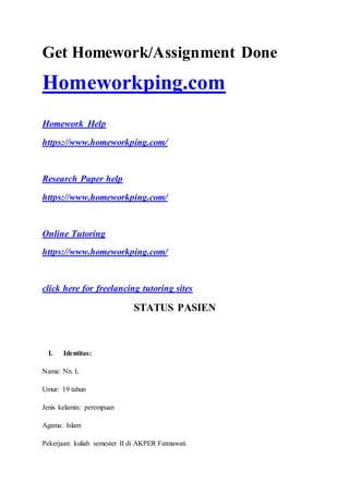 Get Homework/Assignment Done
Homeworkping.com
Homework Help
https://www.homeworkping.com/
Research Paper help
https://www.homeworkping.com/
Online Tutoring
https://www.homeworkping.com/
click here for freelancing tutoring sites
STATUS PASIEN
I. Identitas:
Nama: Nn. L
Umur: 19 tahun
Jenis kelamin: perempuan
Agama: Islam
Pekerjaan: kuliah semester II di AKPER Fatmawati
 